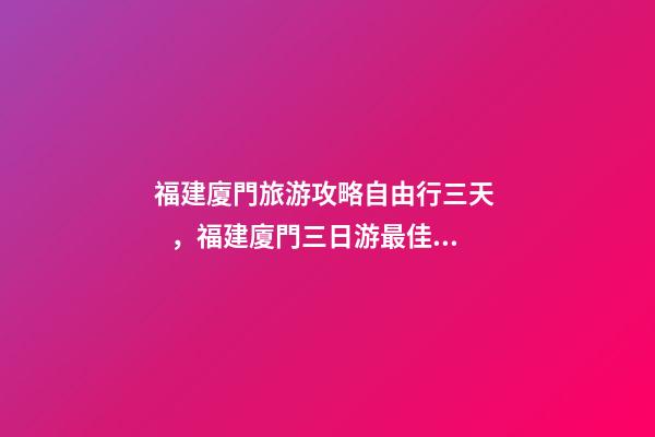 福建廈門旅游攻略自由行三天，福建廈門三日游最佳路線，詳細(xì)看這篇攻略就夠了